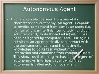 Autonomous Agent
●   An agent can also be seen from one of its
     characteristics: autonomy. An agent is capable
     to reveice comamand from computer users (i.e.
     human who want to finish some task), and can
     act intelligently to do those task(s) which has
     been delegated by computer users. During his
     activities, an agent basically can interact with
     the environment, learn and then using its
     knowledge to do its task without much
     interaction and command from computer users.
     This shows us that an agent has some degree of
     autonomy. An intelligent agent which has
     autonomy is called autonomous agent.
 
