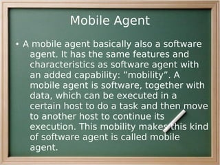 Mobile Agent
●   A mobile agent basically also a software
     agent. It has the same features and
     characteristics as software agent with
     an added capability: ”mobility”. A
     mobile agent is software, together with
     data, which can be executed in a
     certain host to do a task and then move
     to another host to continue its
     execution. This mobility makes this kind
     of software agent is called mobile
     agent.
 
