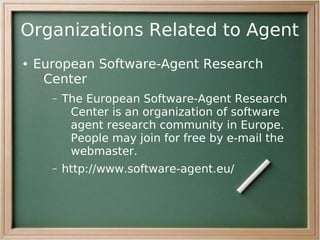 Organizations Related to Agent
●   European Software-Agent Research
     Center
      –   The European Software-Agent Research
           Center is an organization of software
           agent research community in Europe.
           People may join for free by e-mail the
           webmaster.
      –   http://www.software-agent.eu/
 