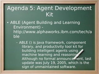 Agenda 5: Agent Development
             Kit
●   ABLE (Agent Building and Learning
     Environment) -
     http://www.alphaworks.ibm.com/tech/a
     ble
      –   ABLE () is Java framework, component
           library, and productivity tool kit for
           building intelligent agents using
           machine learning and reasoning.
           Although no formal announcement, last
           update was July 19, 2005, which is the
           sign of unmaintained software.
 