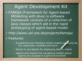 Agent Development Kit
●   FAMOJA (Framework for Agent-based
     MOdelling with JAva) is software
     framework consists of a collection of
     Java classes which aid in the rapid
     prototyping of agent-based model.
●   http://www.usf.uos.de/projects/famoja/
●   Features:
      –   A graphical user interface where models can easily be
            run, examined, modified and rerun.
      –   Ready to use Agents for displaying data in charts
      –   Agents and Viewers for visualizing models where
            Agents are situated in a grid environment
 