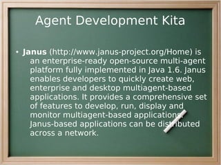 Agent Development Kita

●   Janus (http://www.janus-project.org/Home) is
      an enterprise-ready open-source multi-agent
      platform fully implemented in Java 1.6. Janus
      enables developers to quickly create web,
      enterprise and desktop multiagent-based
      applications. It provides a comprehensive set
      of features to develop, run, display and
      monitor multiagent-based applications.
      Janus-based applications can be distributed
      across a network.
 