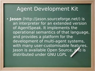 Agent Development Kit
●   Jason (http://jason.sourceforge.net/) is
      an interpreter for an extended version
      of AgentSpeak. It implements the
      operational semantics of that language,
      and provides a platform for the
      development of multi-agent systems,
      with many user-customisable features.
      Jason is available Open Source, and is
      distributed under GNU LGPL
 