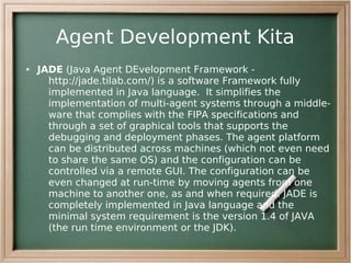 Agent Development Kita
●   JADE (Java Agent DEvelopment Framework -
      http://jade.tilab.com/) is a software Framework fully
      implemented in Java language. It simplifies the
      implementation of multi-agent systems through a middle-
      ware that complies with the FIPA specifications and
      through a set of graphical tools that supports the
      debugging and deployment phases. The agent platform
      can be distributed across machines (which not even need
      to share the same OS) and the configuration can be
      controlled via a remote GUI. The configuration can be
      even changed at run-time by moving agents from one
      machine to another one, as and when required. JADE is
      completely implemented in Java language and the
      minimal system requirement is the version 1.4 of JAVA
      (the run time environment or the JDK).
 