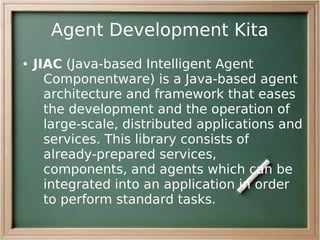 Agent Development Kita
●   JIAC (Java-based Intelligent Agent
      Componentware) is a Java-based agent
      architecture and framework that eases
      the development and the operation of
      large-scale, distributed applications and
      services. This library consists of
      already-prepared services,
      components, and agents which can be
      integrated into an application in order
      to perform standard tasks.
 
