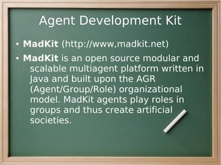 Agent Development Kit
●   MadKit (http://www,madkit.net)
●   MadKit is an open source modular and
     scalable multiagent platform written in
     Java and built upon the AGR
     (Agent/Group/Role) organizational
     model. MadKit agents play roles in
     groups and thus create artificial
     societies.
 