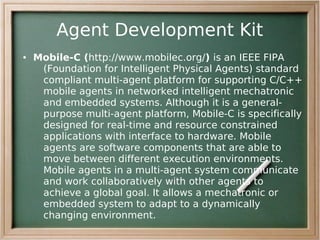 Agent Development Kit
●   Mobile-C (http://www.mobilec.org/) is an IEEE FIPA
     (Foundation for Intelligent Physical Agents) standard
     compliant multi-agent platform for supporting C/C++
     mobile agents in networked intelligent mechatronic
     and embedded systems. Although it is a general-
     purpose multi-agent platform, Mobile-C is specifically
     designed for real-time and resource constrained
     applications with interface to hardware. Mobile
     agents are software components that are able to
     move between different execution environments.
     Mobile agents in a multi-agent system communicate
     and work collaboratively with other agents to
     achieve a global goal. It allows a mechatronic or
     embedded system to adapt to a dynamically
     changing environment.
 