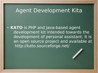 Agent Development Kita

●   KATO is PHP and Java-based agent
     development kit intended towards the
     development of personal assistant. It is
     an open source project and available at
      http://kato.sourceforge.net/
 