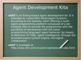 Agent Development Kita
●   eXAT is an Erlang-based agent development kit. It is
     intended to create MAS (Multi-Agent System).
     According to the website, eXAT offering a multi-
     agent programming platform composed of a set
     modules able to provide the programmer with the
     possibility of developing (with the same
     programming language) agent behavior, by means
     of definition of FSMs, agent intelligence, through the
     provided expert system engine, and agent
     collaboration.
●   eXAT is available at
     http://www.diit.unict.it/users/csanto/exat/index.html
 