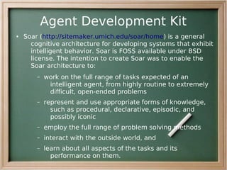 Agent Development Kit
●   Soar (http://sitemaker.umich.edu/soar/home) is a general
      cognitive architecture for developing systems that exhibit
      intelligent behavior. Soar is FOSS available under BSD
      license. The intention to create Soar was to enable the
      Soar architecture to:
        –   work on the full range of tasks expected of an
             intelligent agent, from highly routine to extremely
             difficult, open-ended problems
        –   represent and use appropriate forms of knowledge,
              such as procedural, declarative, episodic, and
              possibly iconic
        –   employ the full range of problem solving methods
        –   interact with the outside world, and
        –   learn about all aspects of the tasks and its
              performance on them.
 
