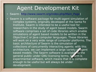 Agent Development Kit
●   Swarm (http://www.swarm.org/index.php/Main_Page)
●   Swarm is a software package for multi-agent simulation of
      complex systems, originally developed at the Santa Fe
      Institute. Swarm is intended to be a useful tool for
      researchers in the study of agent based models. Swarm
      software comprises a set of code libraries which enable
      simulations of agent based models to be written in the
      Objective-C or Java computer languages. These libraries
      will work on a very wide range of computer platforms. The
      basic architecture of Swarm is the simulation of
      collections of concurrently interacting agents: with this
      architecture, we can implement a large variety of agent
      based models. The Swarm software is available to the
      general public under GNU licensing terms. Swarm is
      experimental software, which means that it is complete
      enough to be useful but will always be under
      development.
 