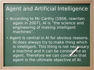 Agent and Artificial Intelligence
●   According to Mc Carthy (1956, rewriten
     again in 2007), AI is ”the science and
     engineering of making intelligent
     machines”.
●   Agent is central in AI for obvious reasons.
     AI does always try to make thing which
     is intelligent. This thing is not necessary
     a machine and it can be considered as
     agent. Therefore we can conclude that
     agent is the ultimate objective of AI.
 