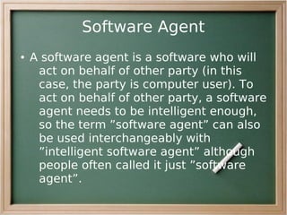 Software Agent
●   A software agent is a software who will
     act on behalf of other party (in this
     case, the party is computer user). To
     act on behalf of other party, a software
     agent needs to be intelligent enough,
     so the term ”software agent” can also
     be used interchangeably with
     ”intelligent software agent” although
     people often called it just ”software
     agent”.
 