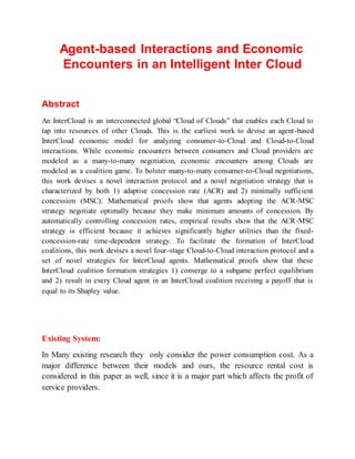 Agent-based Interactions and Economic
Encounters in an Intelligent Inter Cloud
Abstract
An InterCloud is an interconnected global “Cloud of Clouds” that enables each Cloud to
tap into resources of other Clouds. This is the earliest work to devise an agent-based
InterCloud economic model for analyzing consumer-to-Cloud and Cloud-to-Cloud
interactions. While economic encounters between consumers and Cloud providers are
modeled as a many-to-many negotiation, economic encounters among Clouds are
modeled as a coalition game. To bolster many-to-many consumer-to-Cloud negotiations,
this work devises a novel interaction protocol and a novel negotiation strategy that is
characterized by both 1) adaptive concession rate (ACR) and 2) minimally sufficient
concession (MSC). Mathematical proofs show that agents adopting the ACR-MSC
strategy negotiate optimally because they make minimum amounts of concession. By
automatically controlling concession rates, empirical results show that the ACR-MSC
strategy is efficient because it achieves significantly higher utilities than the fixed-
concession-rate time-dependent strategy. To facilitate the formation of InterCloud
coalitions, this work devises a novel four-stage Cloud-to-Cloud interaction protocol and a
set of novel strategies for InterCloud agents. Mathematical proofs show that these
InterCloud coalition formation strategies 1) converge to a subgame perfect equilibrium
and 2) result in every Cloud agent in an InterCloud coalition receiving a payoff that is
equal to its Shapley value.
Existing System:
In Many existing research they only consider the power consumption cost. As a
major difference between their models and ours, the resource rental cost is
considered in this paper as well, since it is a major part which affects the profit of
service providers.
 