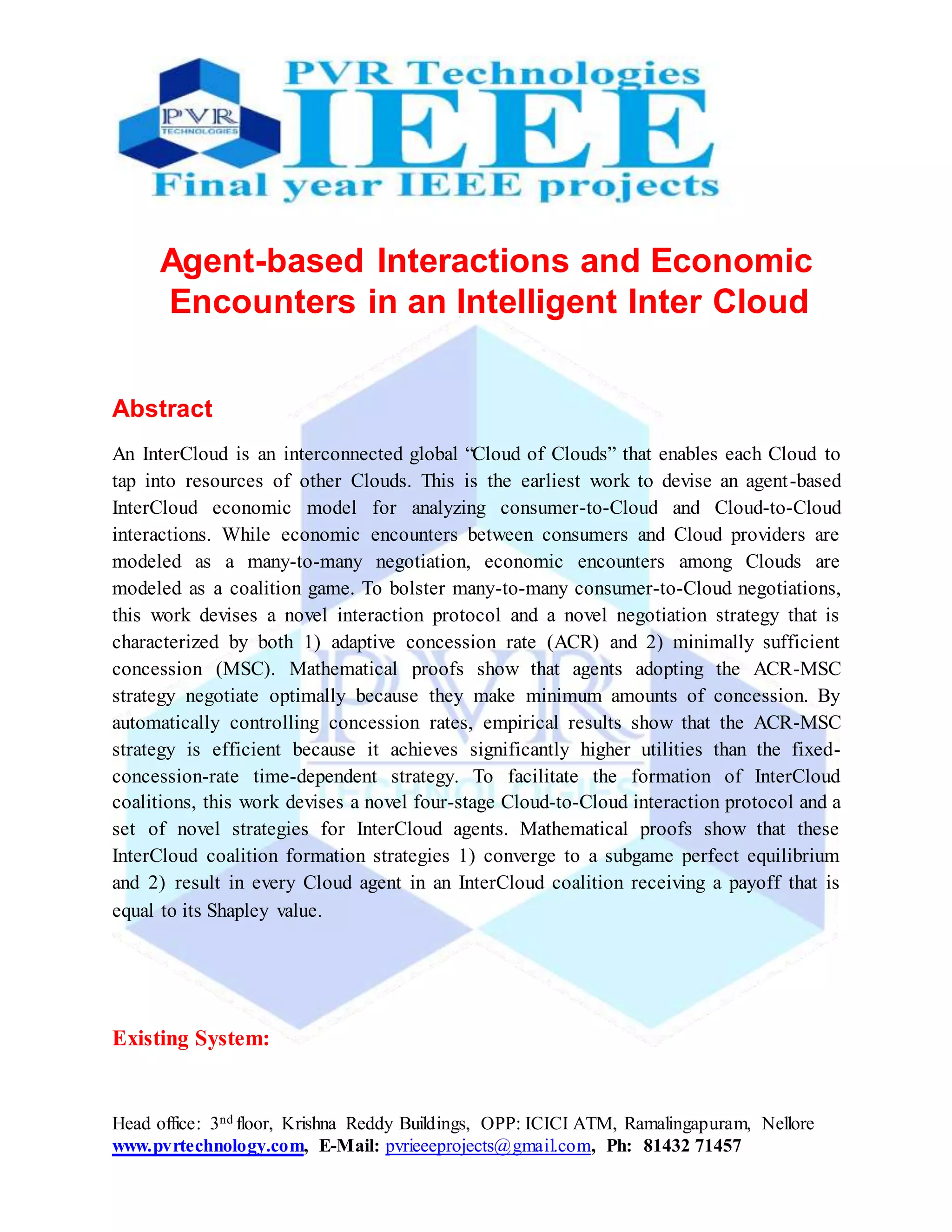 Head office: 3nd floor, Krishna Reddy Buildings, OPP: ICICI ATM, Ramalingapuram, Nellore
www.pvrtechnology.com, E-Mail: pvrieeeprojects@gmail.com, Ph: 81432 71457
Agent-based Interactions and Economic
Encounters in an Intelligent Inter Cloud
Abstract
An InterCloud is an interconnected global “Cloud of Clouds” that enables each Cloud to
tap into resources of other Clouds. This is the earliest work to devise an agent-based
InterCloud economic model for analyzing consumer-to-Cloud and Cloud-to-Cloud
interactions. While economic encounters between consumers and Cloud providers are
modeled as a many-to-many negotiation, economic encounters among Clouds are
modeled as a coalition game. To bolster many-to-many consumer-to-Cloud negotiations,
this work devises a novel interaction protocol and a novel negotiation strategy that is
characterized by both 1) adaptive concession rate (ACR) and 2) minimally sufficient
concession (MSC). Mathematical proofs show that agents adopting the ACR-MSC
strategy negotiate optimally because they make minimum amounts of concession. By
automatically controlling concession rates, empirical results show that the ACR-MSC
strategy is efficient because it achieves significantly higher utilities than the fixed-
concession-rate time-dependent strategy. To facilitate the formation of InterCloud
coalitions, this work devises a novel four-stage Cloud-to-Cloud interaction protocol and a
set of novel strategies for InterCloud agents. Mathematical proofs show that these
InterCloud coalition formation strategies 1) converge to a subgame perfect equilibrium
and 2) result in every Cloud agent in an InterCloud coalition receiving a payoff that is
equal to its Shapley value.
Existing System:
 