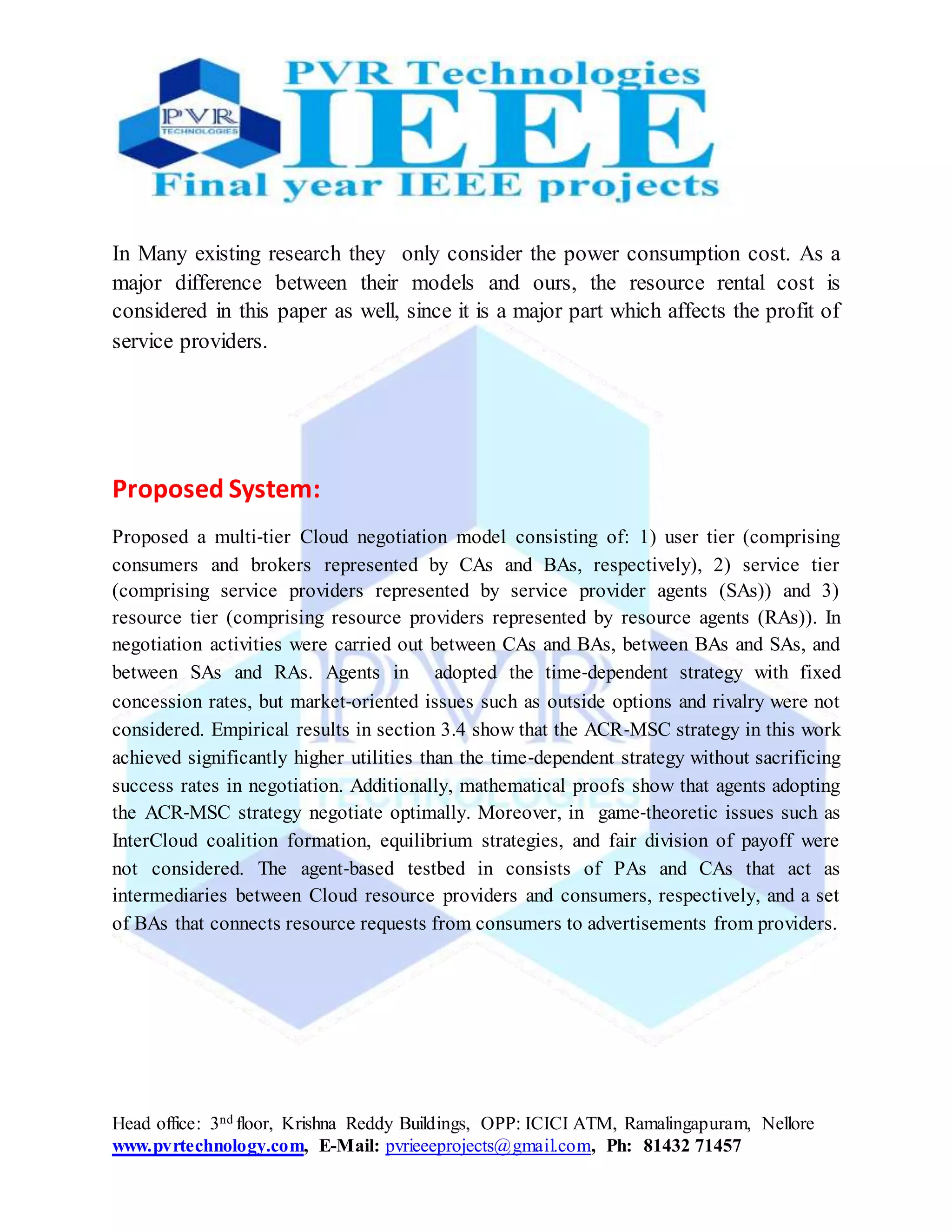 Head office: 3nd floor, Krishna Reddy Buildings, OPP: ICICI ATM, Ramalingapuram, Nellore
www.pvrtechnology.com, E-Mail: pvrieeeprojects@gmail.com, Ph: 81432 71457
In Many existing research they only consider the power consumption cost. As a
major difference between their models and ours, the resource rental cost is
considered in this paper as well, since it is a major part which affects the profit of
service providers.
Proposed System:
Proposed a multi‐tier Cloud negotiation model consisting of: 1) user tier (comprising
consumers and brokers represented by CAs and BAs, respectively), 2) service tier
(comprising service providers represented by service provider agents (SAs)) and 3)
resource tier (comprising resource providers represented by resource agents (RAs)). In
negotiation activities were carried out between CAs and BAs, between BAs and SAs, and
between SAs and RAs. Agents in adopted the time‐dependent strategy with fixed
concession rates, but market‐oriented issues such as outside options and rivalry were not
considered. Empirical results in section 3.4 show that the ACR‐MSC strategy in this work
achieved significantly higher utilities than the time‐dependent strategy without sacrificing
success rates in negotiation. Additionally, mathematical proofs show that agents adopting
the ACR‐MSC strategy negotiate optimally. Moreover, in game‐theoretic issues such as
InterCloud coalition formation, equilibrium strategies, and fair division of payoff were
not considered. The agent‐based testbed in consists of PAs and CAs that act as
intermediaries between Cloud resource providers and consumers, respectively, and a set
of BAs that connects resource requests from consumers to advertisements from providers.
 