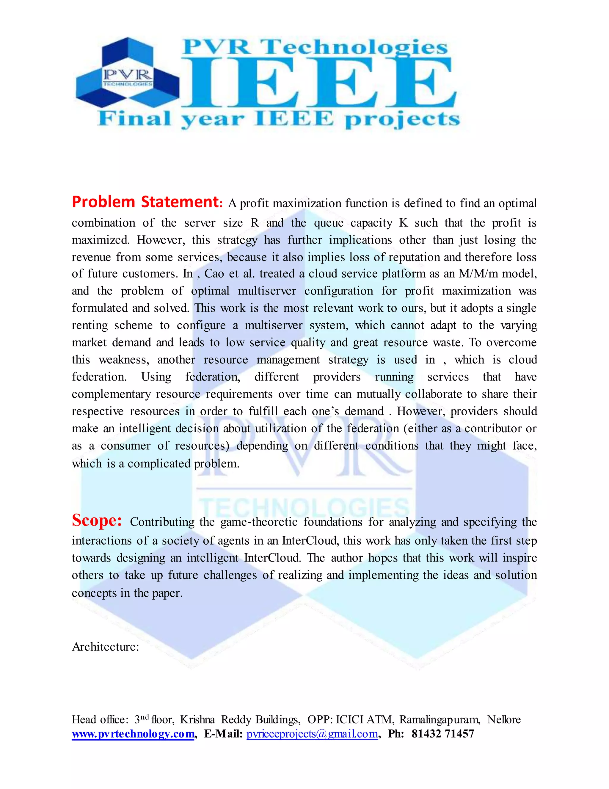 Head office: 3nd floor, Krishna Reddy Buildings, OPP: ICICI ATM, Ramalingapuram, Nellore
www.pvrtechnology.com, E-Mail: pvrieeeprojects@gmail.com, Ph: 81432 71457
Problem Statement: A profit maximization function is defined to find an optimal
combination of the server size R and the queue capacity K such that the profit is
maximized. However, this strategy has further implications other than just losing the
revenue from some services, because it also implies loss of reputation and therefore loss
of future customers. In , Cao et al. treated a cloud service platform as an M/M/m model,
and the problem of optimal multiserver configuration for profit maximization was
formulated and solved. This work is the most relevant work to ours, but it adopts a single
renting scheme to configure a multiserver system, which cannot adapt to the varying
market demand and leads to low service quality and great resource waste. To overcome
this weakness, another resource management strategy is used in , which is cloud
federation. Using federation, different providers running services that have
complementary resource requirements over time can mutually collaborate to share their
respective resources in order to fulfill each one’s demand . However, providers should
make an intelligent decision about utilization of the federation (either as a contributor or
as a consumer of resources) depending on different conditions that they might face,
which is a complicated problem.
Scope: Contributing the game‐theoretic foundations for analyzing and specifying the
interactions of a society of agents in an InterCloud, this work has only taken the first step
towards designing an intelligent InterCloud. The author hopes that this work will inspire
others to take up future challenges of realizing and implementing the ideas and solution
concepts in the paper.
Architecture:
 