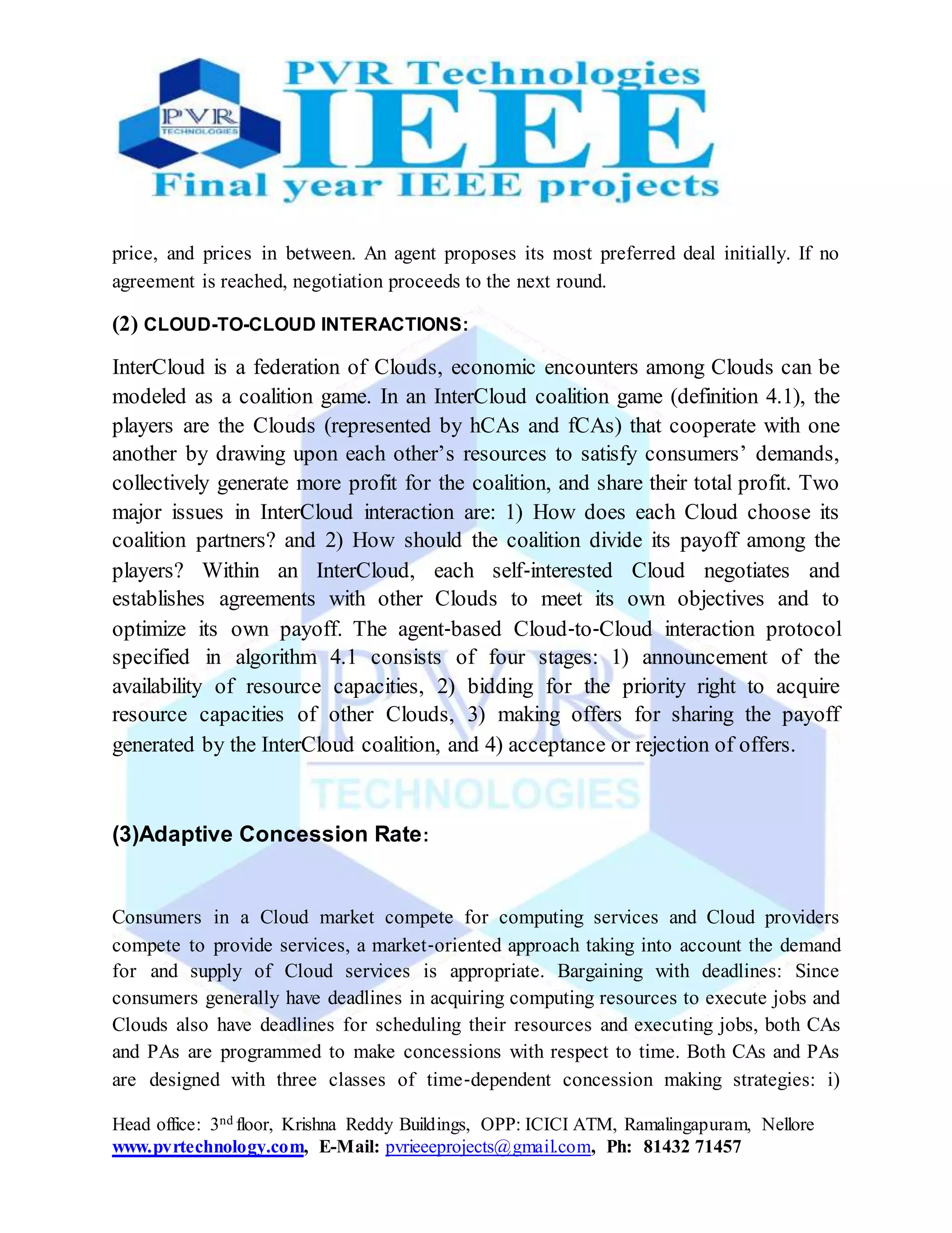 Head office: 3nd floor, Krishna Reddy Buildings, OPP: ICICI ATM, Ramalingapuram, Nellore
www.pvrtechnology.com, E-Mail: pvrieeeprojects@gmail.com, Ph: 81432 71457
price, and prices in between. An agent proposes its most preferred deal initially. If no
agreement is reached, negotiation proceeds to the next round.
(2) CLOUD-TO-CLOUD INTERACTIONS:
InterCloud is a federation of Clouds, economic encounters among Clouds can be
modeled as a coalition game. In an InterCloud coalition game (definition 4.1), the
players are the Clouds (represented by hCAs and fCAs) that cooperate with one
another by drawing upon each other’s resources to satisfy consumers’ demands,
collectively generate more profit for the coalition, and share their total profit. Two
major issues in InterCloud interaction are: 1) How does each Cloud choose its
coalition partners? and 2) How should the coalition divide its payoff among the
players? Within an InterCloud, each self‐interested Cloud negotiates and
establishes agreements with other Clouds to meet its own objectives and to
optimize its own payoff. The agent‐based Cloud‐to‐Cloud interaction protocol
specified in algorithm 4.1 consists of four stages: 1) announcement of the
availability of resource capacities, 2) bidding for the priority right to acquire
resource capacities of other Clouds, 3) making offers for sharing the payoff
generated by the InterCloud coalition, and 4) acceptance or rejection of offers.
(3)Adaptive Concession Rate:
Consumers in a Cloud market compete for computing services and Cloud providers
compete to provide services, a market‐oriented approach taking into account the demand
for and supply of Cloud services is appropriate. Bargaining with deadlines: Since
consumers generally have deadlines in acquiring computing resources to execute jobs and
Clouds also have deadlines for scheduling their resources and executing jobs, both CAs
and PAs are programmed to make concessions with respect to time. Both CAs and PAs
are designed with three classes of time‐dependent concession making strategies: i)
 