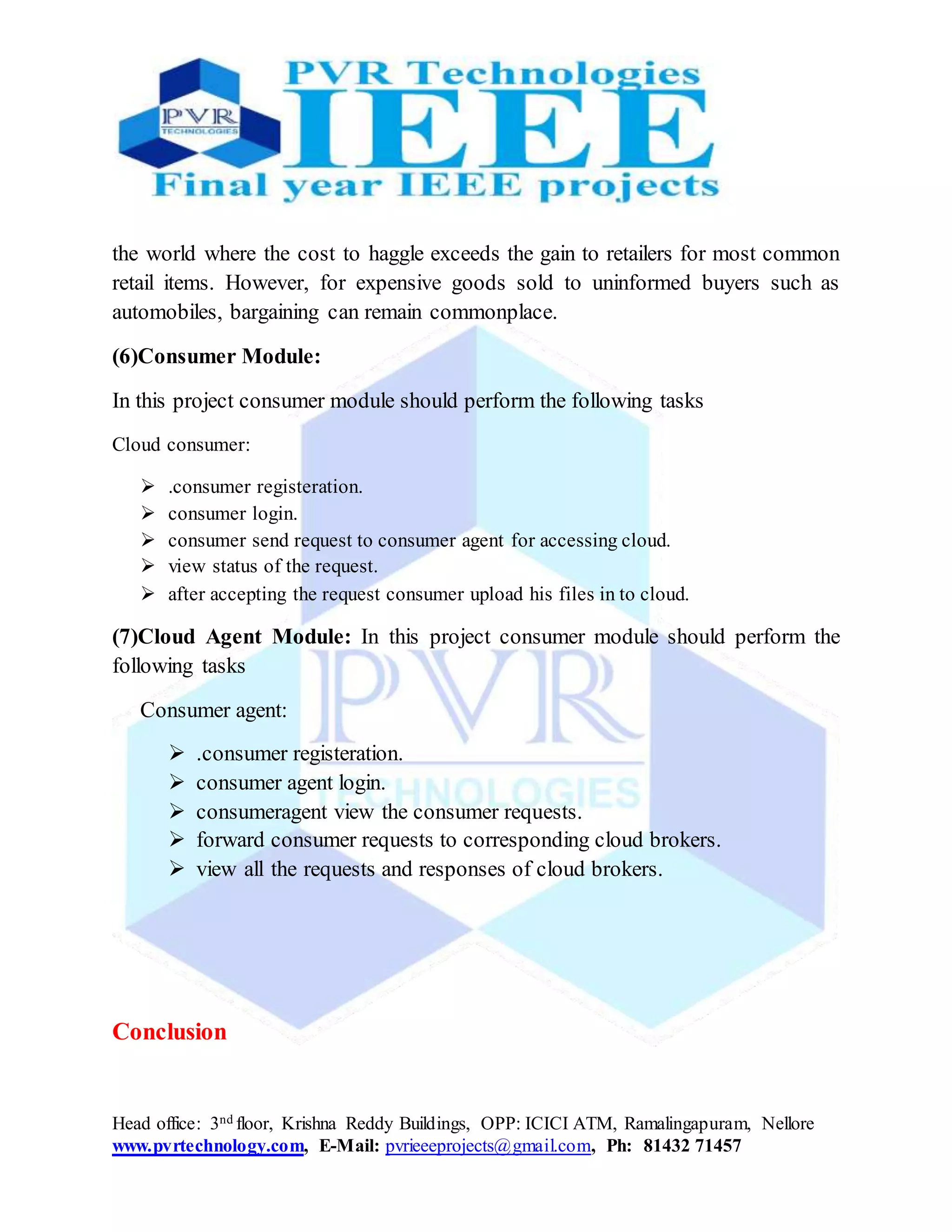 Head office: 3nd floor, Krishna Reddy Buildings, OPP: ICICI ATM, Ramalingapuram, Nellore
www.pvrtechnology.com, E-Mail: pvrieeeprojects@gmail.com, Ph: 81432 71457
the world where the cost to haggle exceeds the gain to retailers for most common
retail items. However, for expensive goods sold to uninformed buyers such as
automobiles, bargaining can remain commonplace.
(6)Consumer Module:
In this project consumer module should perform the following tasks
Cloud consumer:
 .consumer registeration.
 consumer login.
 consumer send request to consumer agent for accessing cloud.
 view status of the request.
 after accepting the request consumer upload his files in to cloud.
(7)Cloud Agent Module: In this project consumer module should perform the
following tasks
Consumer agent:
 .consumer registeration.
 consumer agent login.
 consumeragent view the consumer requests.
 forward consumer requests to corresponding cloud brokers.
 view all the requests and responses of cloud brokers.
Conclusion
 