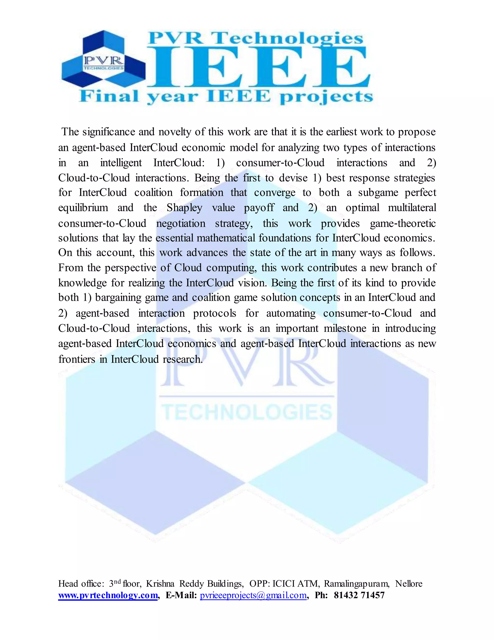 Head office: 3nd floor, Krishna Reddy Buildings, OPP: ICICI ATM, Ramalingapuram, Nellore
www.pvrtechnology.com, E-Mail: pvrieeeprojects@gmail.com, Ph: 81432 71457
The significance and novelty of this work are that it is the earliest work to propose
an agent‐based InterCloud economic model for analyzing two types of interactions
in an intelligent InterCloud: 1) consumer‐to‐Cloud interactions and 2)
Cloud‐to‐Cloud interactions. Being the first to devise 1) best response strategies
for InterCloud coalition formation that converge to both a subgame perfect
equilibrium and the Shapley value payoff and 2) an optimal multilateral
consumer‐to‐Cloud negotiation strategy, this work provides game‐theoretic
solutions that lay the essential mathematical foundations for InterCloud economics.
On this account, this work advances the state of the art in many ways as follows.
From the perspective of Cloud computing, this work contributes a new branch of
knowledge for realizing the InterCloud vision. Being the first of its kind to provide
both 1) bargaining game and coalition game solution concepts in an InterCloud and
2) agent‐based interaction protocols for automating consumer‐to‐Cloud and
Cloud‐to‐Cloud interactions, this work is an important milestone in introducing
agent‐based InterCloud economics and agent‐based InterCloud interactions as new
frontiers in InterCloud research.
 
