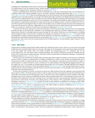 modeling-centric depending on which system is dominant. In both instances, the GIS tools or modeling capabilities can be executed
by calling functions from the dominant system, usually through a graphical user interface (GUI). Compared to coupling, an
embedded or integrated system will appear seamless to a user (Maguire, 1995).
Interest in modeling-centric systems has increased considerably over recent years, predominately due to the development of
modeling toolkits with scripting capabilities that do not require advanced computer-programming skills (Castle and Crooks,
2006; Gilbert and Bankes, 2002). Often the modeling toolkit can access GIS functions, such as data management and visualization
capabilities, from a GIS software library. For example, the MASON (Multi Agent Simulation Of Neighbourhood) toolkit (see section
“ABM Toolkits”) exploits functions from GeoTools (a Java GIS software library) for importing and exporting data, Java Topology
Suite (JTS) for data manipulation, and its own GUI for visualization. The toolkit itself maintains the agents and environment (i.e.,
their attributes), using identity relationships for communication between the different systems. Functions available from GIS soft-
ware libraries reduce the development time of a model, and are likely to be more efﬁcient because they have been developed over
many years with attention to efﬁciency. Additionally, the use of standard GIS tools for spatial analysis improves functional trans-
parency of a model, as it makes use of well-known and understood algorithms (Castle and Crooks, 2006).
Conversely, the GIS-centric approach is an attractive alternative; not least because the large user-base of some GIS expands the
potential user-base for the ﬁnal model. Analogous to the modeling-centric approach, GIS-centric integration can be carried out
using software libraries of modeling functions accessed through the GIS interface. While there are many examples of modeling
systems integrated within commercial GIS, including: the Consequences Assessment Tool Set (Kaul et al., 2004) system which
was designed for emergency response planning; the Hazard Prediction and Assessment Capability (DTRA, 2001) system, for pre-
dicting the effect of hazardous material releases into the atmosphere; the NatureServe Vista (2016) system, for land-use and conser-
vation planners. There are few GIS-centric implementations from an ABM perspective, one such example is Agent Analyst for ArcGIS
(see Johnston, 2013).
1.16.5.2 ABM Toolkits
Traditionally the building of agent-based models required their development from scratch. However, over the years several ABM
toolkits have been developed which allow for more ease with respect to the development of the agent-based model. Speciﬁcally,
it has been argued that toolkits reduce the burden modelers face programming parts of a simulation that are not
content-speciﬁc (e.g., GUI, data import–export, visualization/display of the model). Toolkits also increase the reliability and efﬁ-
ciency of the model, because complex parts have often been created and optimized by professional developers, as standardized
modeling functions (Castle and Crooks, 2006).
However, there may be limitations of using toolkits to develop agent-based models, for example: in some instances a substantial
amount of effort is required to understand how to design and implement a model in some toolkits; the programming code of
demonstration models or models produced by other researchers can be difﬁcult to understand, poorly documented, or apply to
another purpose; a modeler will have to learn or already have an understanding of the programming language required to use
the toolkit (e.g., Java, C); and ﬁnally the desired/required functionality may not be present, although additional tools might be
available from the user community or from other software libraries. Benenson et al. (2005) also note that toolkit users are accom-
panied by the fear of discovering that a particular function cannot be used, will conﬂict, or is incompatible with another part of the
model late in the development process.
In this section we present an overview of a selection of open-source ABM toolkits that have the capability to process spatial (GIS)
data as shown in Table 2. We list the projects website in order for readers to ﬁnd out more about the current state of development of
each toolkit. Our rationale for only choosing open source is that their source code is published and made available to the public,
enabling anyone to copy, modify, and redistribute the system without paying royalties or fees. A key advantage of open-source tool-
kits relates to the transparency of their inner workings. The user can explore the source code, permitting the modiﬁcation, extension,
and correction of the system if necessary, thus relaxing the fear of the unknown. This is particularly useful for verifying and
validating a model (see Crooks et al., 2008). Readers interested in other platforms or guidelines for choosing an ABM toolkit
are referred to reviews by Castle and Crooks (2006), Kravari and Bassiliades (2015), Nikolai and Madey (2009), Railsback et al.
(2006), Robertson (2005) and for a comprehensive list of other ABM toolkits are referred to Wikipedia (https://en.wikipedia.
org/wiki/Comparison_of_agent-based_modeling_software).
Swarm could be classed as the original ABM toolkit designed speciﬁcally for the development of simulations of complex adaptive
systems (Swarm, 2016). Inspired by artiﬁcial life, Swarm was designed to study biological systems; attempting to infer mechanisms
observable in biological phenomena (Minar et al., 1996). In addition to modeling biological systems such as ﬁsh (e.g., Railsback
and Harvey, 2002), Swarm has been used to develop models for anthropology, computer science, ecological, economic, geograph-
ical, and political science purposes (e.g., Deadman and Schlager, 2002; Johnson, 2002; Lim et al., 2002). Useful examples of
spatially explicit models include: the simulation of pedestrians in the urban centers (Haklay et al., 2001); and the examination
of crowd congestion at London’s Notting Hill carnival (Batty et al., 2003).
MASON is developed by the Evolutionary Computation Laboratory (ECLab) and the Centre for Social Complexity at George
Mason University (see Luke et al., 2005). Core functionality includes dynamically charting (e.g., histograms, line graphs) and model
output during a simulation. It has a strong support for using GeoMASON (Sullivan et al., 2010) which allows GIS vector and Raster
data to be imported/exported. MASON has a comprehensive set of technical documents and well-commented Javadocs. MASONs
how-to documentation, demonstration models, and several publications detailing the implementation and/or application of
230 Agent-Based Modeling
Comprehensive Geographic Information Systems, First Edition, 2018, 218–243
 