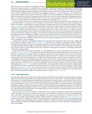 allow the user to run a multitude of mathematical models at the push of a button; equivalents do not exist for ABM) but also
because the models themselves are considerably more complicated. It is therefore important to critically assess the target system
under study, understand which factors are the most important drivers of the system, and therefore decide whether the advantages
offered by ABM outweigh the additional difﬁculties. As an example, consider a model of air moving over the wing of an aircraft. The
system consists of individual entities (air particles) and its aggregate properties (i.e., air motion, pressures, etc.) are dependent on
the interactions between discrete particles. In this sense, it appears to be an ideal candidate for an ABM. However, in this case the
behavior of the particles is effectively homogeneous and the system can therefore be modeled adequately with aggregate equations.
There is no beneﬁt to modeling the individual particles. That said, there are many systems in which the complex interactions that
govern the real-world behavior make analytical solutions impractical or impossible (Bonabeau, 2002).
If the use of ABM is considered to be an appropriate approach, then the ﬁrst design decision regards the level of abstraction of the
model which depends on its purpose. Take the example of a map, the level of detail portrayed on the map is dependent on its
purpose. For instance, a map intended for driving is generally less detailed than that of one for hiking as the purpose is different
(Miller and Page, 2007). This is the same for modeling and there are typically two categories that the model will fall under: predictive
or explanatory. With predictive modeling, the aim is to simulate a system with a degree of realism such that the results can be used
empirically. A predictive agent-based model of a social phenomenon (such as crime, trafﬁc, protests, etc.) might, for example,
include a realistic representation of the underlying environment that allows the models to make predictions about the future state
of the real-world directly. Explanatory modeling, on the other hand, is typically concerned with reﬁning the theoretical explanations
that explain a phenomenon. Explanatory models are often greater abstractions away from the real-world than their predictive coun-
terparts. The Schelling (1971) segregation model outlined in section “What Is ABM?” is an excellent example of an explanatory
modeldit attempts to better understand a phenomenon but does not directly provide guidance about where or how the real system
can be manipulated to reduce segregation.
Having broadly “prepared” for modeling by deciding on the approximate level of abstraction, the process in Fig. 6 suggests that
the next stage is to design the model. Wilensky and Rand (2015) describe this as “top-down” modeling; the designer comprehen-
sively plans the characteristics and behaviors of the agents, designs the environment, and deﬁnes the possible interactions. However,
an equally appropriate approach might be to begin implementing the model immediately, such that the design and implementa-
tion coevolve. In practice, most modelers will use some combination of approaches; for example, a broad design with speciﬁcs
resolved during implementation.
Before discussing the implementation speciﬁcally, it is worth highlighting two important developments. The ﬁrst is the ODD
protocol (Grimm et al., 2006, 2010). The protocol formalizes the approach to documenting models with the aim of making it easier
for others to understand and reproduce models. It is organized around the three main components that need to be documented:
Overview, Design concepts, and Details. Modelers should to be aware of the protocol so that they can choose whether to make use
of some or all of it when documenting their own models. The second development concerns the level of complexity of a model. It
was highlighted earlier that a poorly designed agent-based model will be no easier to understand than the target system (i.e., the
real-world) that it is attempting to model. Although most people agree that model complexity is not appropriate unless it is justiﬁed
by the target system, opinions as to how to reach the “appropriate” level of complexity are polarized. The “Keep It Simple, Stupid”
(KISS) argument (e.g., Axelrod, 1997) posits that models should be as simple as possible initially, with additional complexity added
only if the model is unable to appropriately represent the system in its simplest form. The “Keep It Descriptive, Stupid” (KIDS)
approach (e.g., Edmonds and Moss, 2004), on the other hand, is to start with a model that reﬂects the evidence and knowledge
about the target system, however complex that it makes the model, iteratively remove features that appear to be unnecessary. Recent
KIDS work has also explored the stages of this abstraction process in detail (Lafuerza et al., 2016).
1.16.4.2 Model Implementation
As noted earlier, implementing an agent-based model is usually considerably more involved than alternative, traditional modeling
approaches. This is partly because there are no standard models that can be used “off the shelf”devery ABM is different and, given
the complexity of the underlying systems that agent-based models attempt to simulate, a generic model would not work. However,
in the last decade a number of toolkits have emerged that substantially reduce the difﬁculty required to implement models (this will
be discussed in detail in section “ABM Toolkits”). That said, using an existing toolkit is not essential and there can be signiﬁcant
advantages to building a model from the ground up using conventional (object-oriented) programming techniques if a modeler has
sufﬁcient programming knowledge and experience. The advantage with using existing tools, rather than starting from scratch, is that
the common elements that models require such as graphics libraries, common algorithms, data input/output procedures, and anal-
ysis tools need not be re-implemented.
Section “ABM Toolkits” reviews a number of toolkits that have been designed to support the implementation of agent-based
models. Although most share similar features, some are easier to use (particularly for developers without any programming expe-
rience) and others are potentially more powerful (guidelines for assessing such frameworks are discussed in section “ABM
Toolkits”). For example, Repast Simphony includes a High Performance Computing extension (see Collier and North, 2013)
that allows models to be distributed over grids of connected computers, but this advanced feature can only be leveraged by using
the Cþþ language. As part of the design process, it will be worthwhile to consider how complex and computationally expensive the
ﬁnal model will be, and whether the additional difﬁculty in learning a more advanced tool will be offset by the advantages in perfor-
mance and ﬂexibility.
226 Agent-Based Modeling
Comprehensive Geographic Information Systems, First Edition, 2018, 218–243
 