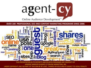 OVER 100 PROFESSIONAL SEO AND CONTENT MARKETING PROGRAMS SINCE 2006
Lead EXPERT: Jasmine Sandler
SEO Consultant and Content Strategist
www.jasminesandler.com
THIS PRESENTATION IN ITS ENTIRETY AND RELATED PROGRAMS ARE PROPERTY OF
JASMINE SANDLER & AGENT-CY ONLINE MARKETING, INC.
UNDER COPYRIGHT LAW. NO PART OF THIS CAN BE RE-USED , SHARED OR SOLD AND IS SUBJECT TO LEGAL PENALTY.
 