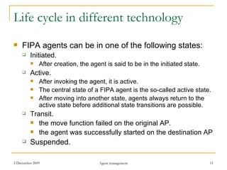 Life cycle in different technology FIPA agents can be in one of the following states: Initiated. After creation, the agent is said to be in the initiated state. Active. After invoking the agent, it is active. The central state of a FIPA agent is the so-called active state. After moving into another state, agents always return to the active state before additional state transitions are possible. Transit. the move function failed on the original AP. the agent was successfully started on the destination AP Suspended. 