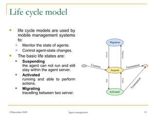 Life cycle model life cycle models are used by mobile management systems to: Monitor the state of agents. Control agent-state changes. The basic life states are: Suspending the agent can not run and still stay within the agent server. Activated running and able to perform actions. Migrating travelling between two server. Migration Suspend Activated Creation Termination Arrival Departure Run Finish Termination 