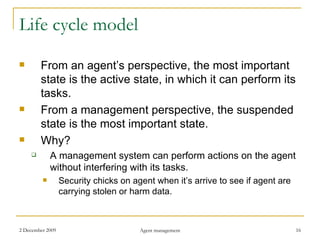 Life cycle model From an agent’s perspective, the most important state is the active state, in which it can perform its tasks. From a management perspective, the suspended state is the most important state. Why? A management system can perform actions on the agent without interfering with its tasks. Security chicks on agent when it’s arrive to see if agent are carrying stolen or harm data. 