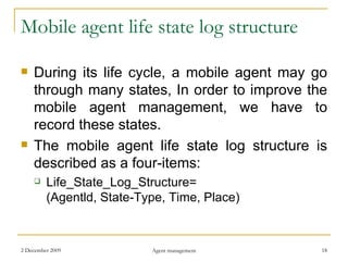 Mobile agent life state log structure During its life cycle, a mobile agent may go through many states, In order to improve the mobile agent management, we have to record these states. The mobile agent life state log structure is described as a four-items: Life_State_Log_Structure= (Agentld, State-Type, Time, Place) 