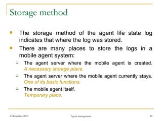 Storage method The storage method of the agent life state log indicates that where the log was stored. There are many places to store the logs in a mobile agent system: The agent server where the mobile agent is created. A necessary storage place. The agent server where the mobile agent currently stays. One of its basic functions. The mobile agent itself. Temporary place. 