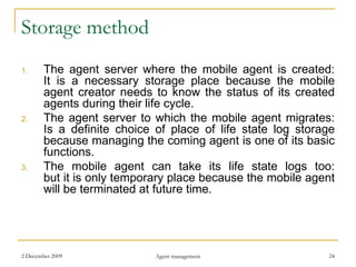 Storage method The agent server where the mobile agent is created: It is a necessary storage place because the mobile agent creator needs to know the status of its created agents during their life cycle. The agent server to which the mobile agent migrates: Is a definite choice of place of life state log storage because managing the coming agent is one of its basic functions. The mobile agent can take its life state logs too: but it is only temporary place because the mobile agent will be terminated at future time. 