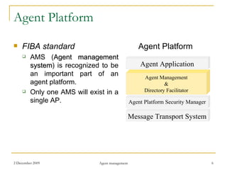 Agent Platform FIBA standard AMS ( Agent management system )  is recognized to be an important part of an agent platform. Only one AMS will exist in a single AP. Agent Platform Message Transport System Agent Platform Security Manager Agent Management & Directory Facilitator Agent Application 