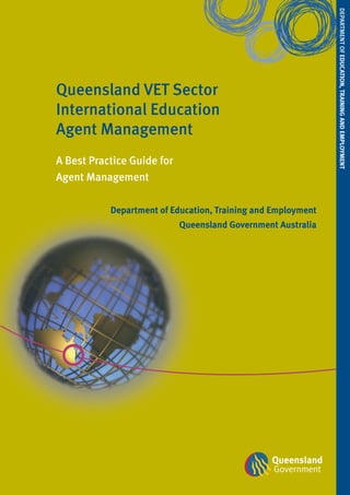 DEPArTMEnT of EDucATion, TrAininG AnD EmploymEnT
Queensland VET Sector
International Education
Agent Management
A Best Practice Guide for
Agent Management

           Department of Education, Training and Employment
                            Queensland Government Australia
 