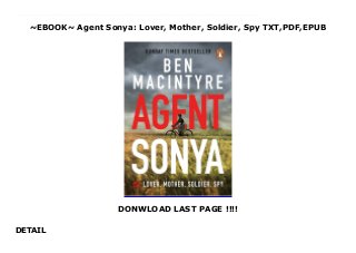 ~EBOOK~ Agent Sonya: Lover, Mother, Soldier, Spy TXT,PDF,EPUB
DONWLOAD LAST PAGE !!!!
DETAIL
Read now : Download Agent Sonya: Lover, Mother, Soldier, Spy FUll Online The incredible story of the greatest female spy in history, from one of Britain's most acclaimed historians - available for pre-order nowIn a quiet English village in 1942, an elegant housewife emerged from her cottage to go on her usual bike ride. A devoted wife and mother-of-three, the woman known to her neighbours as Mrs Burton seemed to epitomise rural British domesticity.However, rather than pedalling towards the shops with her ration book, she was racing through the Oxfordshire countryside to gather scientific intelligence from one of the country's most brilliant nuclear physicists. Secrets that she would transmit to Soviet intelligence headquarters via the radio transmitter she was hiding in her outdoor privy.Far from a British housewife, 'Mrs Burton' - born Ursula Kuczynski, and codenamed 'Sonya' - was a German Jew, a dedicated communist, a colonel in Russia's Red Army, and a highly-trained spy. From planning an assassination attempt on Hitler in Switzerland, to spying on the Japanese in Manchuria, and helping the Soviet Union build the atom bomb, Sonya conducted some of the most dangerous espionage operations of the twentieth century. Her story has never been told - until now.Agent Sonya is the exhilarating account of one woman's life a life that encompasses the rise and fall of communism itself, and altered the course of history.'Macintyre does true-life espionage better than anyone else' John Preston
 