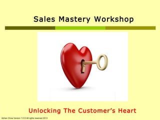 Sales Mastery Workshop

1

Unlocking The Customer’s Heart

Adrian Chow Version 1.0 © All rights reserved 2013

 