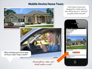 Mobile Device Home ToursMobile Device Home Tours
Instant photos, video, andInstant photos, video, and
details within seconds!details within seconds!
I will create a home tour
designed for mobile devices
that will be sent to a “drive by”
prospect within seconds!
I will create a home tour
designed for mobile devices
that will be sent to a “drive by”
prospect within seconds!
“Why not keep your home open
24 hours a day 7 days a week?”
 