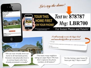 Let’s try the demo!Let’s try the demo!
“It’s like having a open house 24
hours per day, 7 days a week!”
“It’s like having a open house 24
hours per day, 7 days a week!”
I will instantly receive the buyer leadI will instantly receive the buyer lead
and immediately follow up on interest!and immediately follow up on interest!
“This beats nosey neighbors
taking our paper flyers! We love
that it captures the phone
numbers of all lookers!”
“This beats nosey neighbors
taking our paper flyers! We love
that it captures the phone
numbers of all lookers!”
“We can now virtually show our
home to all interested parties.
However only physically show it
to serious buyers who have
already previewed it virtually!”
“We can now virtually show our
home to all interested parties.
However only physically show it
to serious buyers who have
already previewed it virtually!”
 