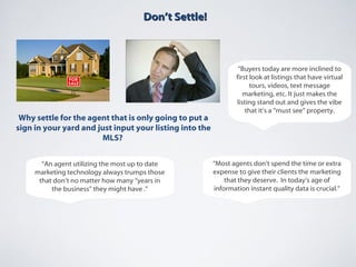 Don’t Settle!Don’t Settle!
Why settle for the agent that is only going to put a
sign in your yard and just input your listing into the
MLS?
“Buyers today are more inclined to
first look at listings that have virtual
tours, videos, text message
marketing, etc. It just makes the
listing stand out and gives the vibe
that it’s a “must see” property.
“Most agents don’t spend the time or extra
expense to give their clients the marketing
that they deserve. In today’s age of
information instant quality data is crucial.”
“An agent utilizing the most up to date
marketing technology always trumps those
that don’t no matter how many “years in
the business” they might have .”
 