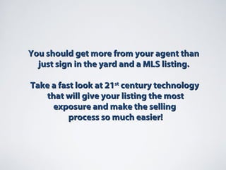 You should get more from your agent thanYou should get more from your agent than
just sign in the yard and a MLS listing.just sign in the yard and a MLS listing.
Take a fast look at 21Take a fast look at 21stst
century technologycentury technology
that will give your listing the mostthat will give your listing the most
exposure and make the sellingexposure and make the selling
process so much easier!process so much easier!
 