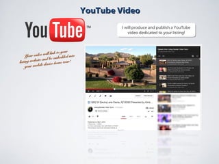 YouTube VideoYouTube Video
I will produce and publish a YouTube
video dedicated to your listing!
I will produce and publish a YouTube
video dedicated to your listing!
Your video will link to your
Your video will link to your
listing website and be embedded into
listing website and be embedded into
your mobile device home tour!
your mobile device home tour!
 