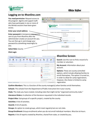 4HOnline HelpSheet
Logging on to 4honline.com
You need permission: Request access to
the program. Agents and support staff,
who have participate in one or more of
the Wimba sessions have been given
access.
Enter your email address
Enter password: A temporary password is
sent to you from 4honline after the
administrator creates an account for you.
You can then go in and change your
password to something meaningful to
you.
Select Role: County
Click Login

                                                                  4honline Screen
                                                                  Search: Use this icon to find a record of a
                                                                  member or volunteer.
                                                                  My Account: Information about your
                                                                  account.
                                                                  Options: These are county controlled
                                                                  options, which include allowing families to
                                                                  enroll themselves. The option is turned on,
                                                                  in order to allow for camp registrations.
                                                                  However, the choice is limited to camp
                                                                  registration.
Confirm Members: This is a function of the county manager(s) when families enroll themselves.
Schools: The schools from the Department of Public Instruction list in your county.
Clubs: The clubs you have created, including clubs that might not be “organized community clubs.”
Literature Orders: A collection of the literature requested in the individual records.
Project Alias: Sub-groups of a specific project, created by the county.
Activities: A list of activities.
Awards: A list of awards.
Groups: An option to create groups, which meet regularly but are not clubs.
Group Enrollment: Group enrollments when you do not enroll individual members. Must be six hours.
Reports: A list of reports created by 4honline, shared from state, or created by you.
 