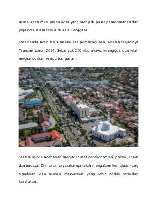 Banda Aceh merupakan kota yang menjadi pusat pemerintahan dan
juga kota Islam tertua di Asia Tenggara.
Kota Banda Aceh terus melakukan pembangunan, setelah terjadinya
Tsunami tahun 2004. Sebanyak 230 ribu nyawa terenggut, dan telah
meghancurkan semua bangunan.
Saat ini Banda Aceh telah menjadi pusat perekonomian, politik, sosial
dan budaya. Di mana masyarakatnya telah mengalami kemajuan yang
signifikan, dan banyak masyarakat yang lebih peduli terhadap
kesehatan.
 