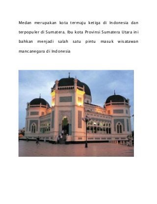 Medan merupakan kota termaju ketiga di Indonesia dan
terpopuler di Sumatera. Ibu kota Provinsi Sumatera Utara ini
bahkan menjadi salah satu pintu masuk wisatawan
mancanegara di Indonesia
 