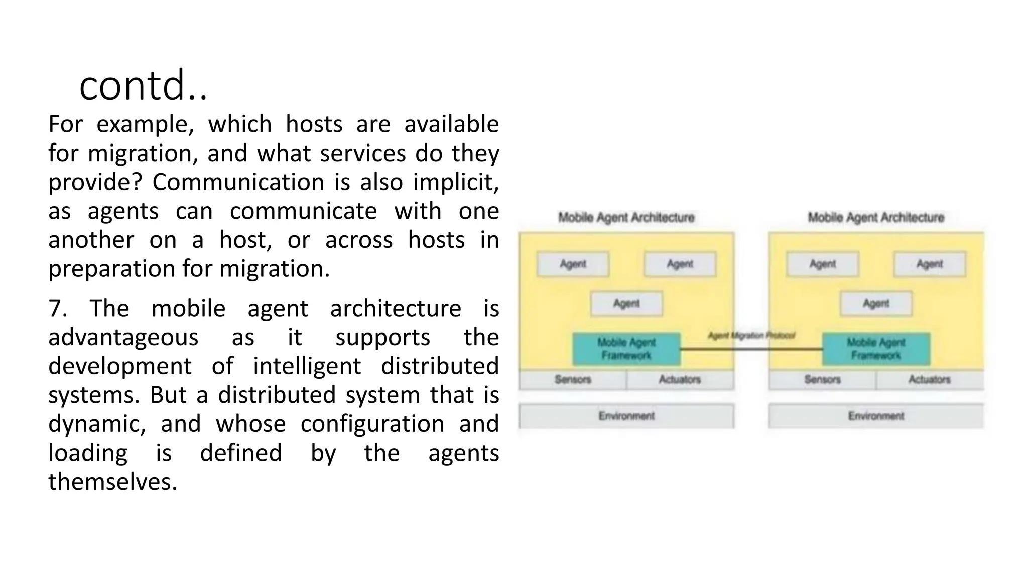 contd..
For example, which hosts are available
for migration, and what services do they
provide? Communication is also implicit,
as agents can communicate with one
another on a host, or across hosts in
preparation for migration.
7. The mobile agent architecture is
advantageous as it supports the
development of intelligent distributed
systems. But a distributed system that is
dynamic, and whose configuration and
loading is defined by the agents
themselves.
 