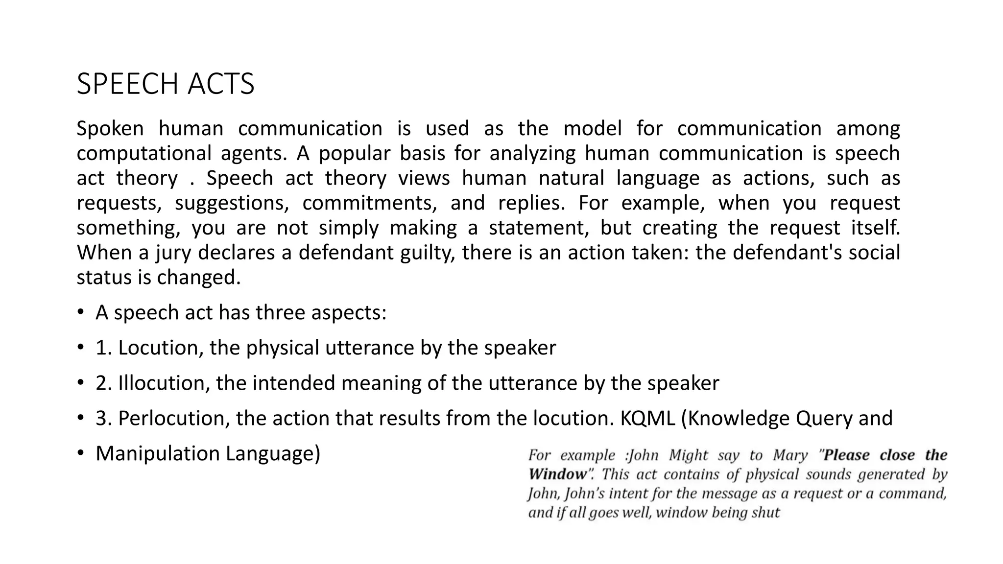 SPEECH ACTS
Spoken human communication is used as the model for communication among
computational agents. A popular basis for analyzing human communication is speech
act theory . Speech act theory views human natural language as actions, such as
requests, suggestions, commitments, and replies. For example, when you request
something, you are not simply making a statement, but creating the request itself.
When a jury declares a defendant guilty, there is an action taken: the defendant's social
status is changed.
• A speech act has three aspects:
• 1. Locution, the physical utterance by the speaker
• 2. Illocution, the intended meaning of the utterance by the speaker
• 3. Perlocution, the action that results from the locution. KQML (Knowledge Query and
• Manipulation Language)
 