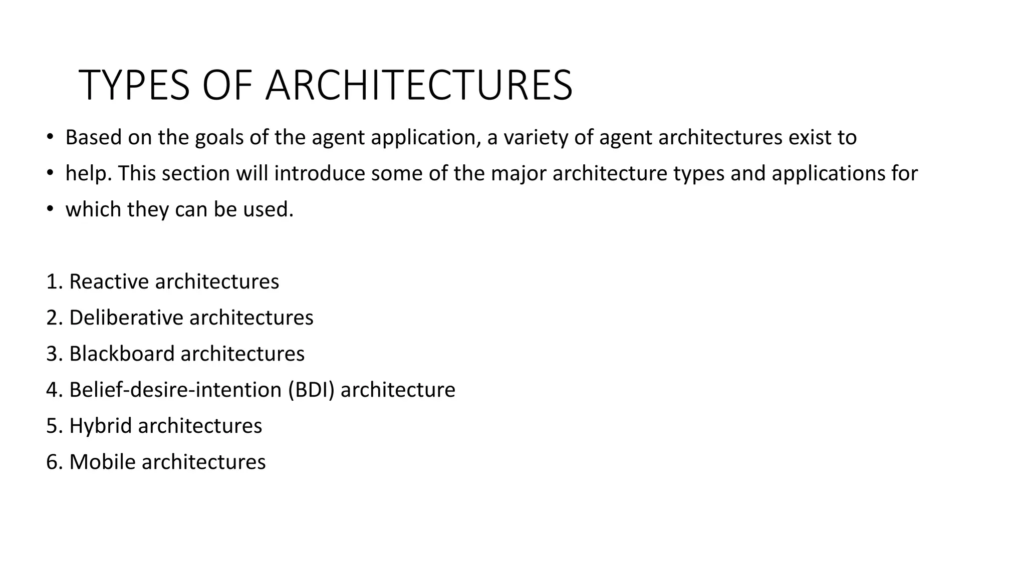 TYPES OF ARCHITECTURES
• Based on the goals of the agent application, a variety of agent architectures exist to
• help. This section will introduce some of the major architecture types and applications for
• which they can be used.
1. Reactive architectures
2. Deliberative architectures
3. Blackboard architectures
4. Belief-desire-intention (BDI) architecture
5. Hybrid architectures
6. Mobile architectures
 