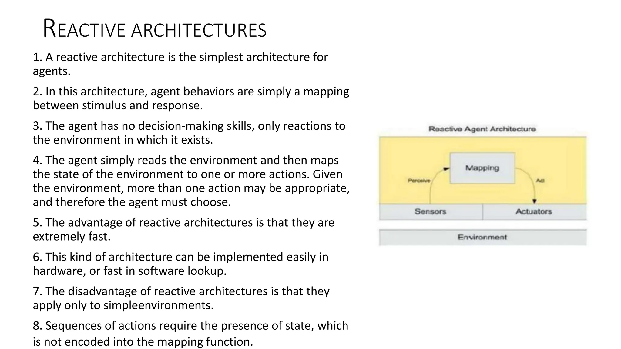 REACTIVE ARCHITECTURES
1. A reactive architecture is the simplest architecture for
agents.
2. In this architecture, agent behaviors are simply a mapping
between stimulus and response.
3. The agent has no decision-making skills, only reactions to
the environment in which it exists.
4. The agent simply reads the environment and then maps
the state of the environment to one or more actions. Given
the environment, more than one action may be appropriate,
and therefore the agent must choose.
5. The advantage of reactive architectures is that they are
extremely fast.
6. This kind of architecture can be implemented easily in
hardware, or fast in software lookup.
7. The disadvantage of reactive architectures is that they
apply only to simpleenvironments.
8. Sequences of actions require the presence of state, which
is not encoded into the mapping function.
 