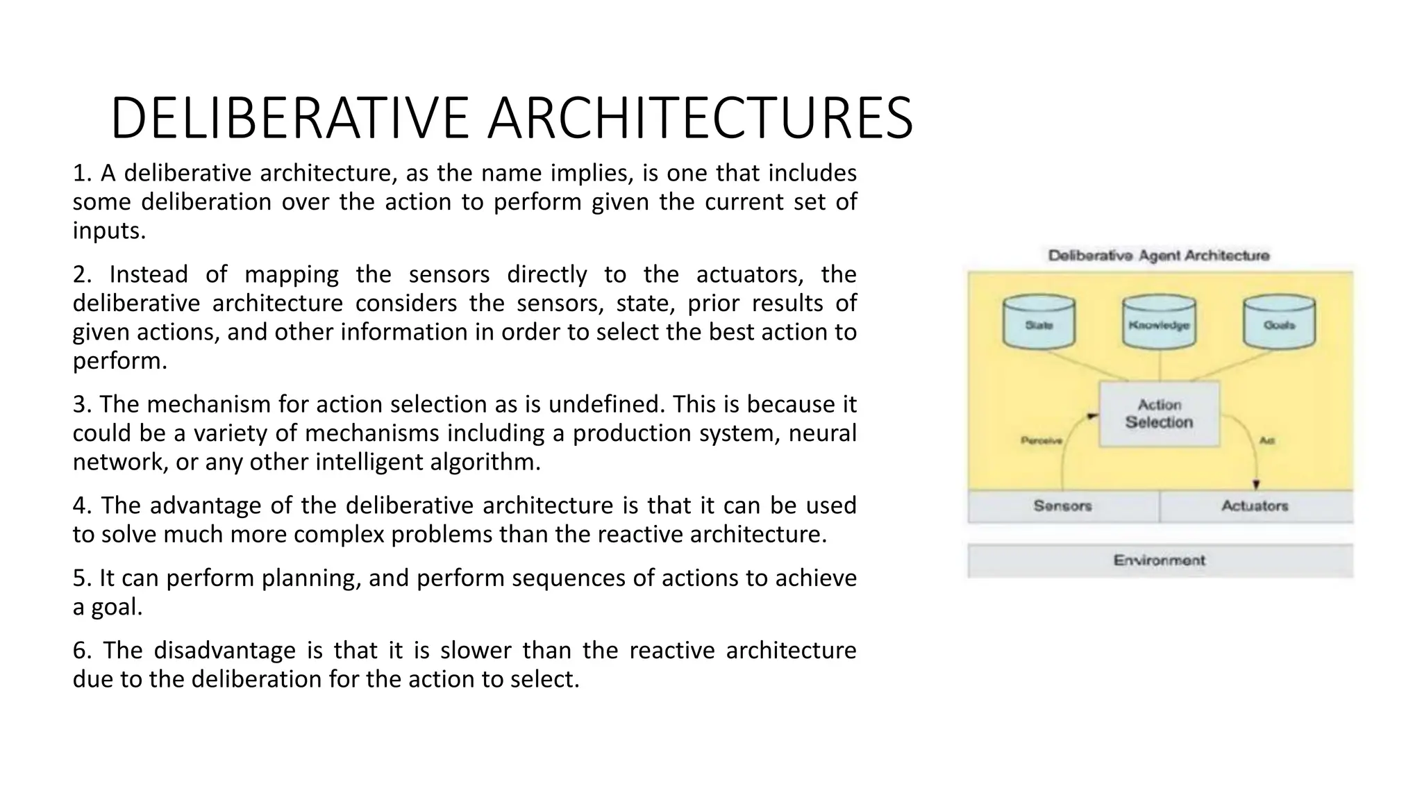DELIBERATIVE ARCHITECTURES
1. A deliberative architecture, as the name implies, is one that includes
some deliberation over the action to perform given the current set of
inputs.
2. Instead of mapping the sensors directly to the actuators, the
deliberative architecture considers the sensors, state, prior results of
given actions, and other information in order to select the best action to
perform.
3. The mechanism for action selection as is undefined. This is because it
could be a variety of mechanisms including a production system, neural
network, or any other intelligent algorithm.
4. The advantage of the deliberative architecture is that it can be used
to solve much more complex problems than the reactive architecture.
5. It can perform planning, and perform sequences of actions to achieve
a goal.
6. The disadvantage is that it is slower than the reactive architecture
due to the deliberation for the action to select.
 
